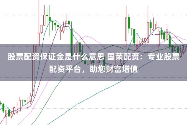 股票配资保证金是什么意思 国荣配资：专业股票配资平台，助您财富增值