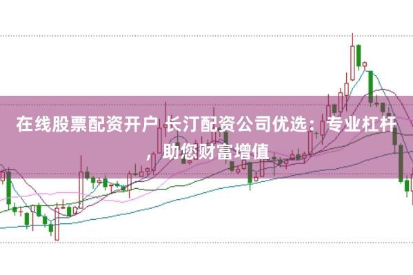 在线股票配资开户 长汀配资公司优选：专业杠杆，助您财富增值
