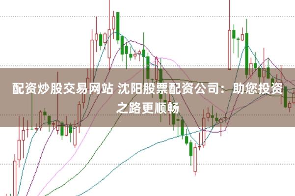 配资炒股交易网站 沈阳股票配资公司：助您投资之路更顺畅