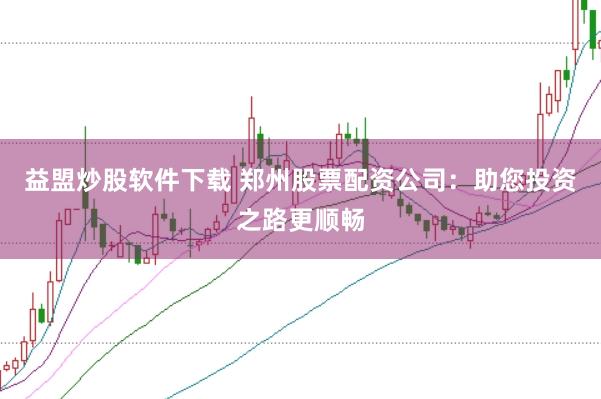益盟炒股软件下载 郑州股票配资公司：助您投资之路更顺畅