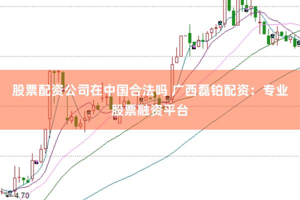股票配资公司在中国合法吗 广西磊铂配资：专业股票融资平台