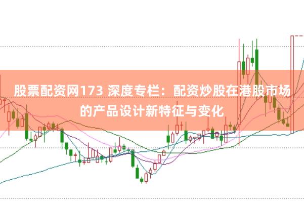 股票配资网173 深度专栏：配资炒股在港股市场的产品设计新特征与变化