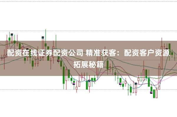 配资在线证券配资公司 精准获客：配资客户资源拓展秘籍