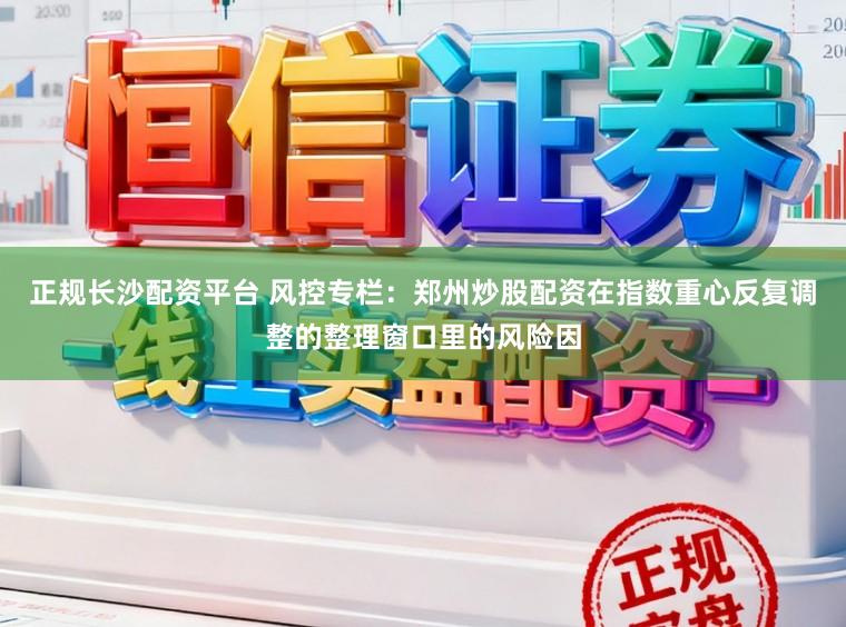 正规长沙配资平台 风控专栏：郑州炒股配资在指数重心反复调整的整理窗口里的风险因
