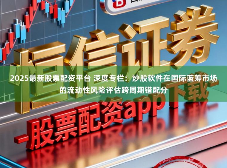 2025最新股票配资平台 深度专栏：炒股软件在国际蓝筹市场的流动性风险评估跨周期错配分