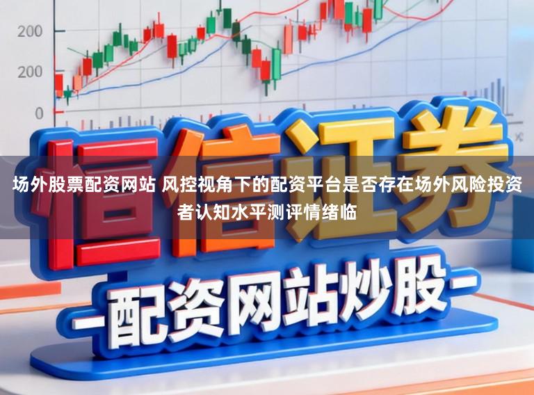 场外股票配资网站 风控视角下的配资平台是否存在场外风险投资者认知水平测评情绪临