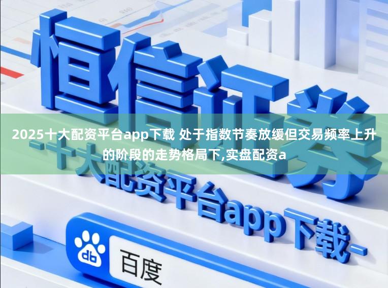 2025十大配资平台app下载 处于指数节奏放缓但交易频率上升的阶段的走势格局下,实盘配资a