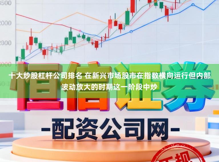 十大炒股杠杆公司排名 在新兴市场股市在指数横向运行但内部波动放大的时期这一阶段中炒
