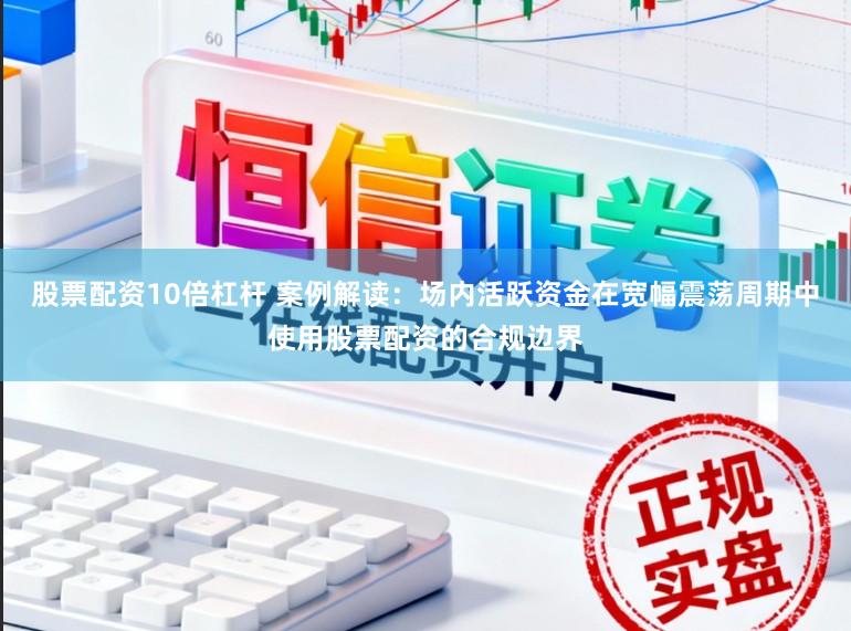 股票配资10倍杠杆 案例解读：场内活跃资金在宽幅震荡周期中使用股票配资的合规边界