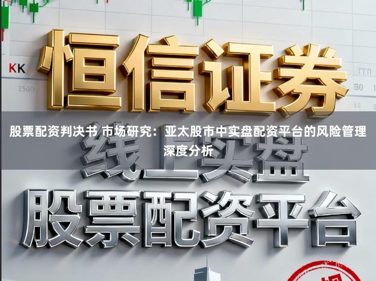 股票配资判决书 市场研究：亚太股市中实盘配资平台的风险管理深度分析